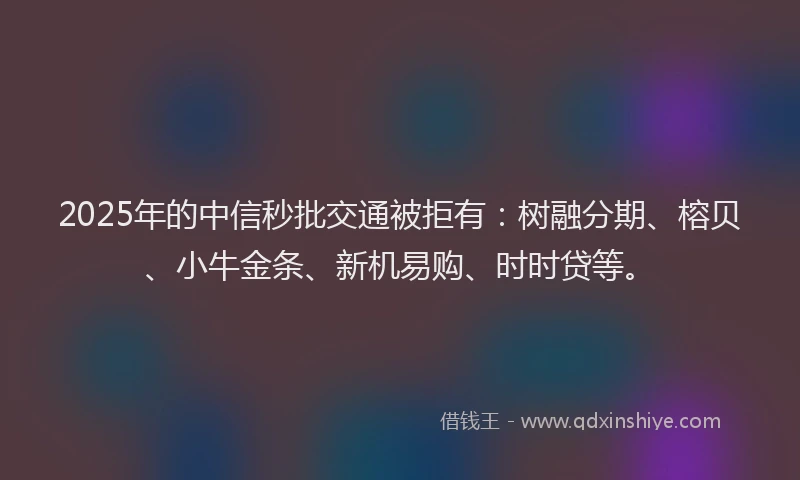 2025年的中信秒批交通被拒有：树融分期、榕贝、小牛金条、新机易购、时时贷等。
