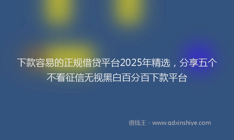 下款容易的正规借贷平台2025年精选，分享五个不看征信无视黑白百分百下款平台