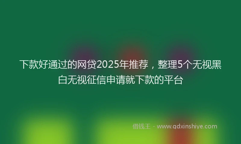 下款好通过的网贷2025年推荐，整理5个无视黑白无视征信申请就下款的平台