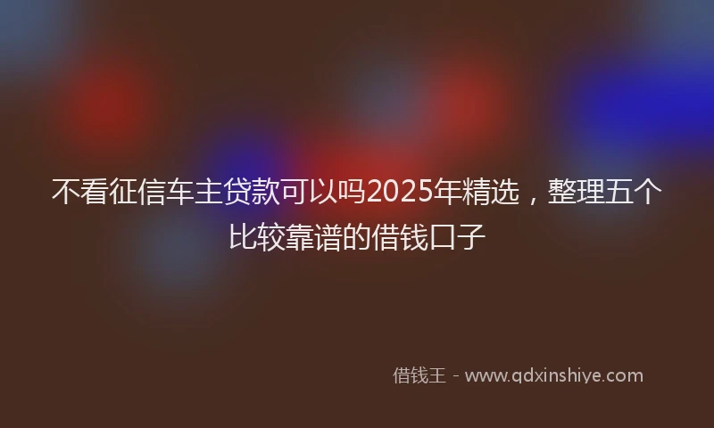 不看征信车主贷款可以吗2025年精选，整理五个比较靠谱的借钱口子