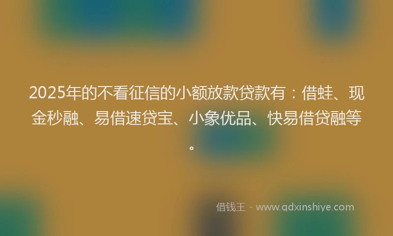 2025年的不看征信的小额放款贷款有：借蛙、现金秒融、易借速贷宝、小象优品、快易借贷融等。