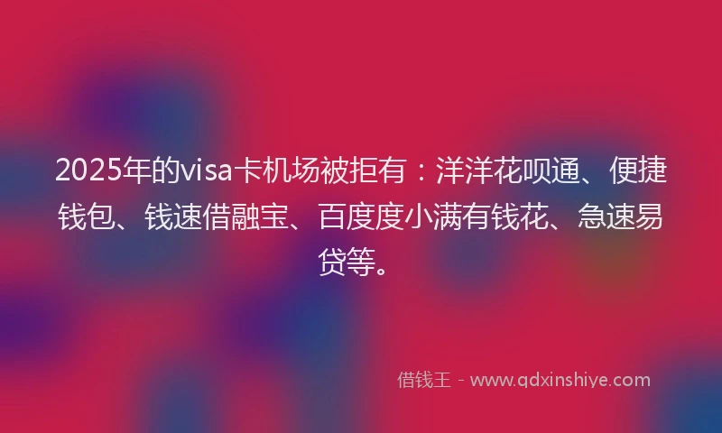 2025年的visa卡机场被拒有：洋洋花呗通、便捷钱包、钱速借融宝、百度度小满有钱花、急速易贷等。
