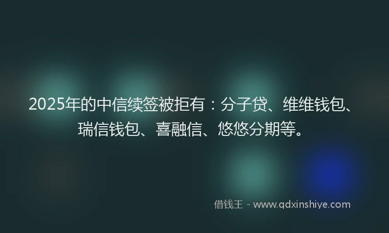 2025年的中信续签被拒有：分子贷、维维钱包、瑞信钱包、喜融信、悠悠分期等。