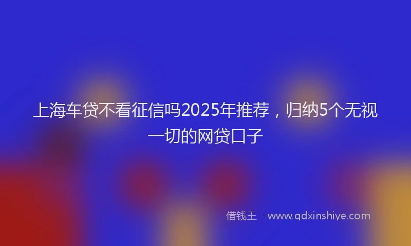 上海车贷不看征信吗2025年推荐，归纳5个无视一切的网贷口子