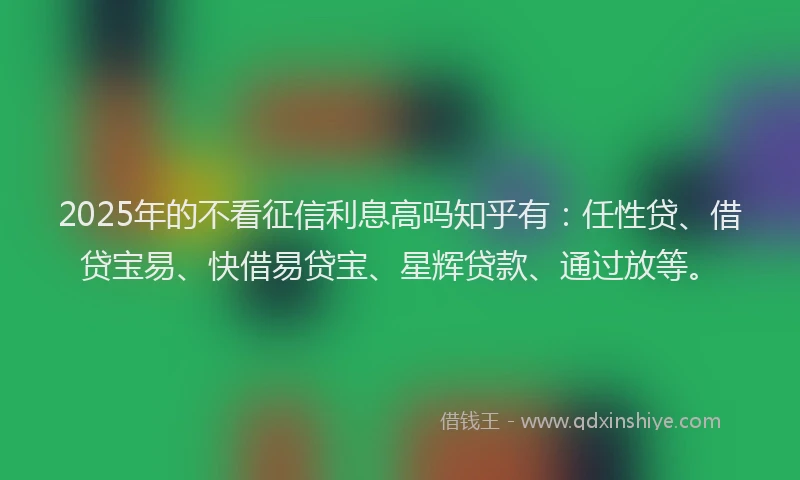 2025年的不看征信利息高吗知乎有：任性贷、借贷宝易、快借易贷宝、星辉贷款、通过放等。