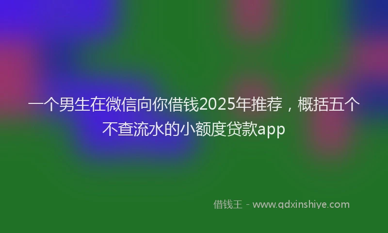 一个男生在微信向你借钱2025年推荐，概括五个不查流水的小额度贷款app