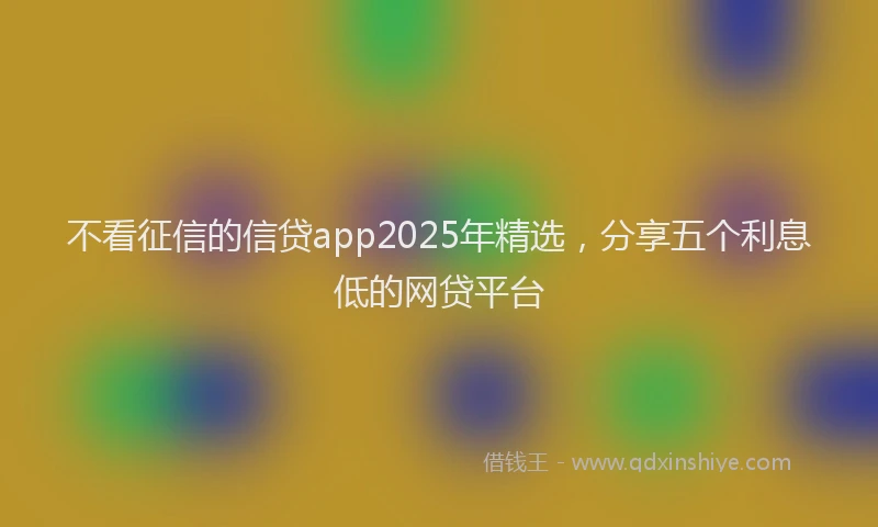 不看征信的信贷app2025年精选，分享五个利息低的网贷平台