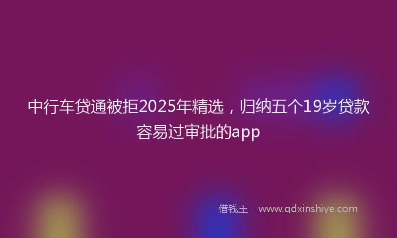 中行车贷通被拒2025年精选，归纳五个19岁贷款容易过审批的app
