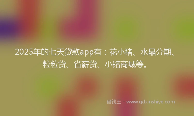2025年的七天贷款app有：花小猪、水晶分期、粒粒贷、省薪贷、小铭商城等。