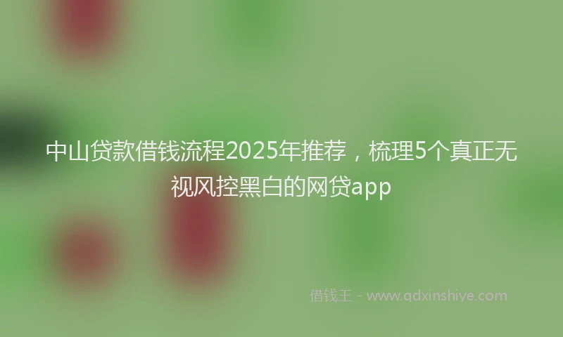 中山贷款借钱流程2025年推荐，梳理5个真正无视风控黑白的网贷app