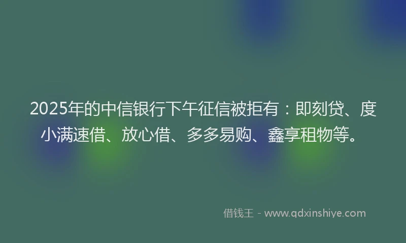 2025年的中信银行下午征信被拒有：即刻贷、度小满速借、放心借、多多易购、鑫享租物等。
