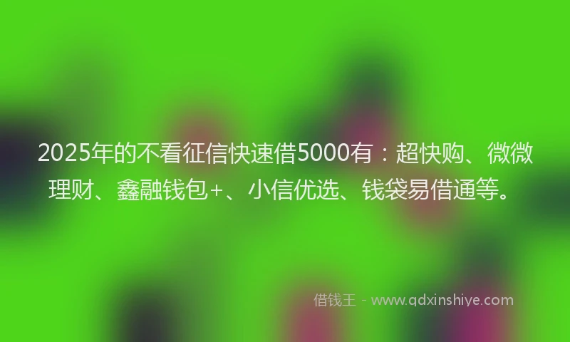 2025年的不看征信快速借5000有：超快购、微微理财、鑫融钱包+、小信优选、钱袋易借通等。