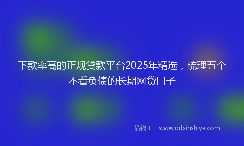 下款率高的正规贷款平台2025年精选，梳理五个不看负债的长期网贷口子
