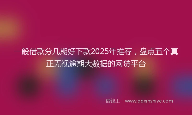 一般借款分几期好下款2025年推荐，盘点五个真正无视逾期大数据的网贷平台