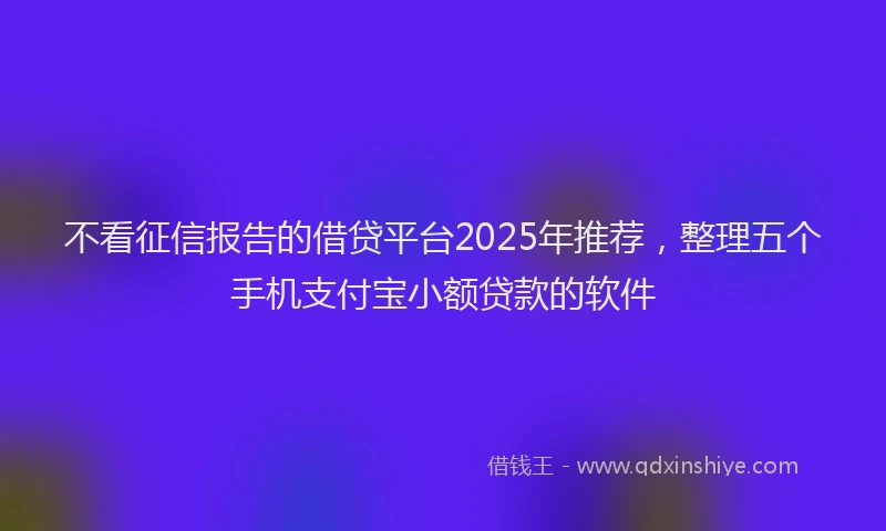 不看征信报告的借贷平台2025年推荐，整理五个手机支付宝小额贷款的软件
