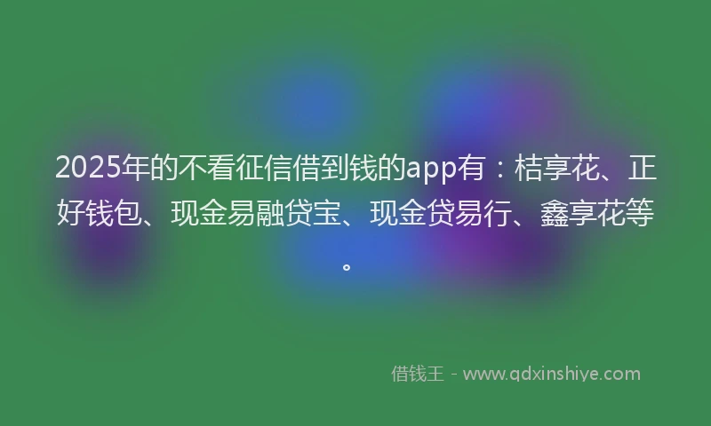 2025年的不看征信借到钱的app有：桔享花、正好钱包、现金易融贷宝、现金贷易行、鑫享花等。