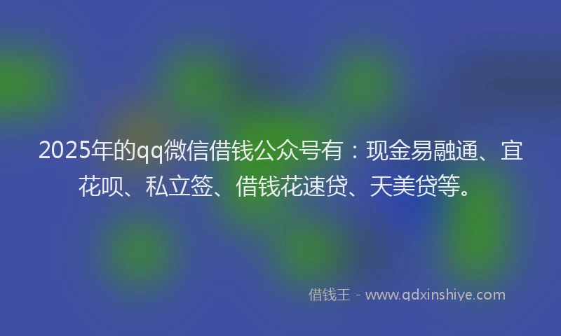 2025年的qq微信借钱公众号有：现金易融通、宜花呗、私立签、借钱花速贷、天美贷等。