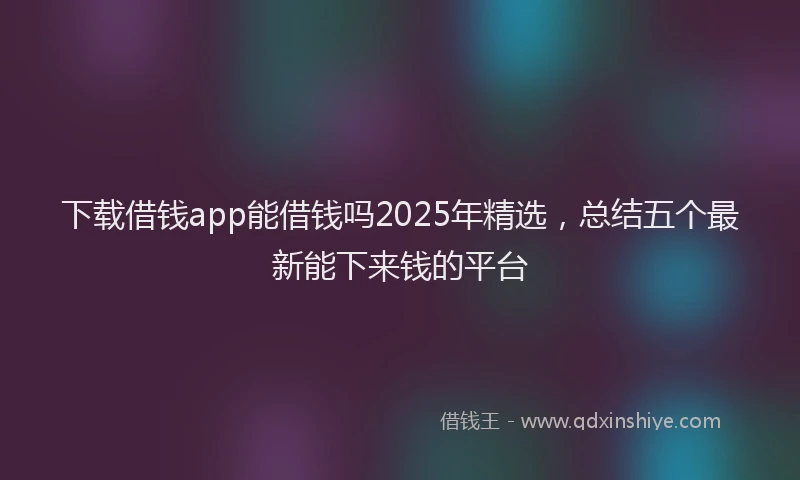 下载借钱app能借钱吗2025年精选，总结五个最新能下来钱的平台
