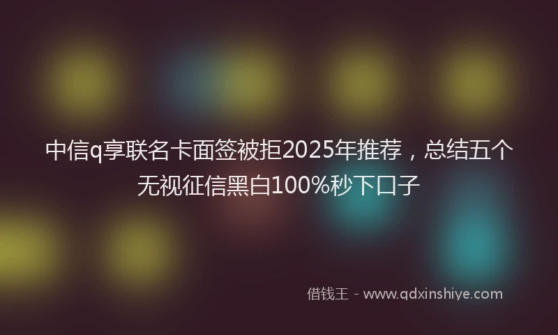 中信q享联名卡面签被拒2025年推荐，总结五个无视征信黑白100%秒下口子