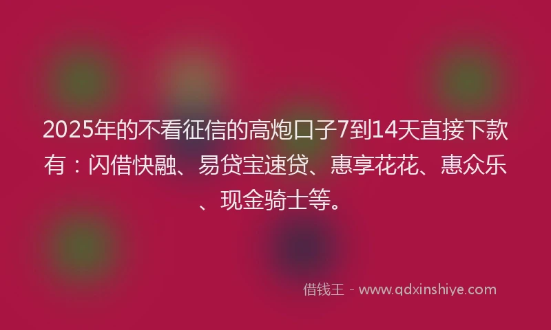 2025年的不看征信的高炮口子7到14天直接下款有：闪借快融、易贷宝速贷、惠享花花、惠众乐、现金骑士等。