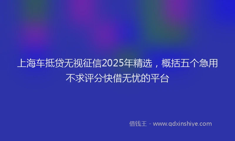 上海车抵贷无视征信2025年精选，概括五个急用不求评分快借无忧的平台