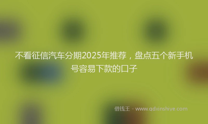 不看征信汽车分期2025年推荐，盘点五个新手机号容易下款的口子