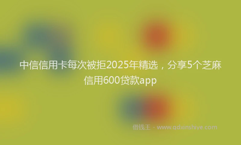 中信信用卡每次被拒2025年精选，分享5个芝麻信用600贷款app