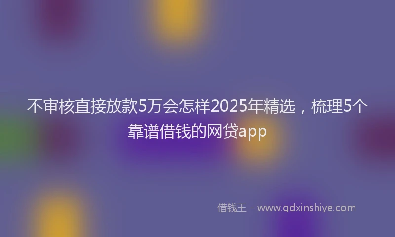 不审核直接放款5万会怎样2025年精选，梳理5个靠谱借钱的网贷app