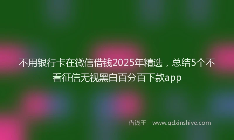 不用银行卡在微信借钱2025年精选，总结5个不看征信无视黑白百分百下款app