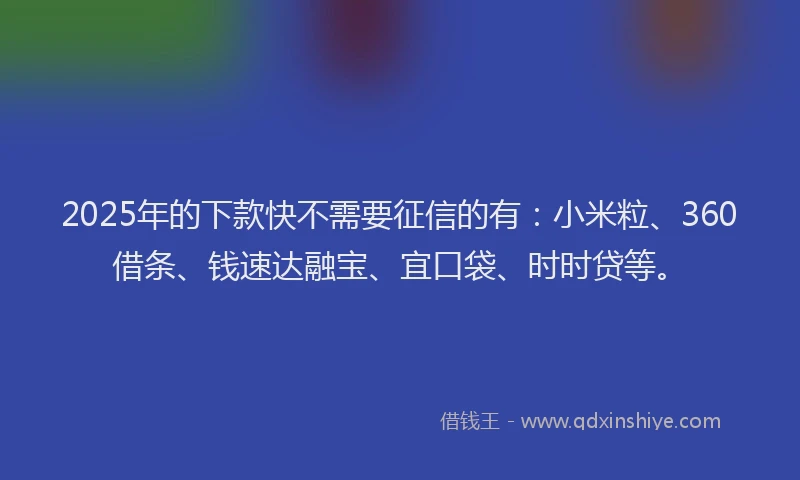 2025年的下款快不需要征信的有：小米粒、360借条、钱速达融宝、宜口袋、时时贷等。