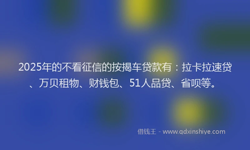 2025年的不看征信的按揭车贷款有：拉卡拉速贷、万贝租物、财钱包、51人品贷、省呗等。