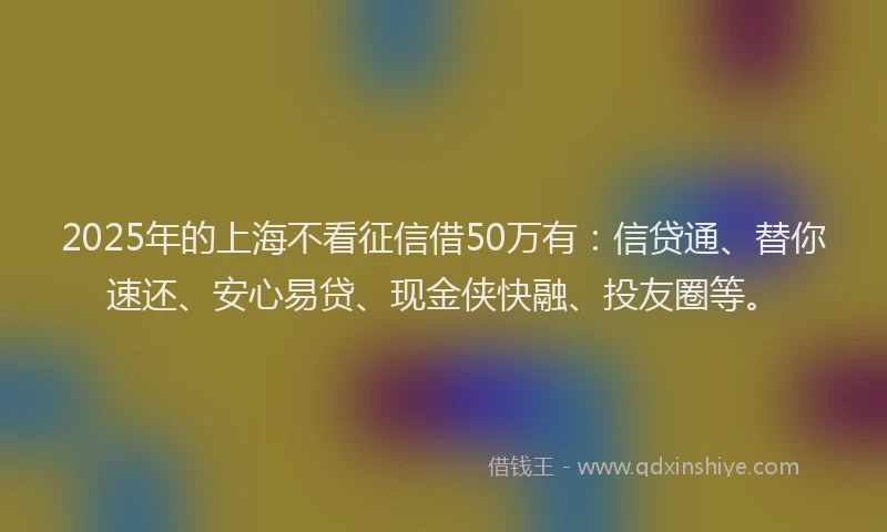 2025年的上海不看征信借50万有：信贷通、替你速还、安心易贷、现金侠快融、投友圈等。