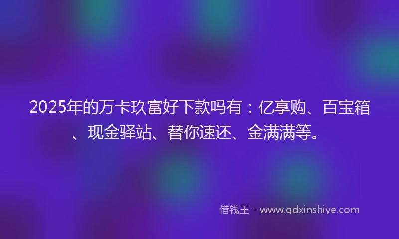 2025年的万卡玖富好下款吗有:亿享购、百宝箱、现金驿站、替你速还、金满满等。