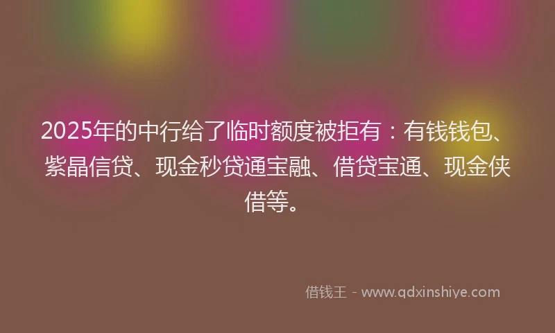 2025年的中行给了临时额度被拒有：有钱钱包、紫晶信贷、现金秒贷通宝融、借贷宝通、现金侠借等。