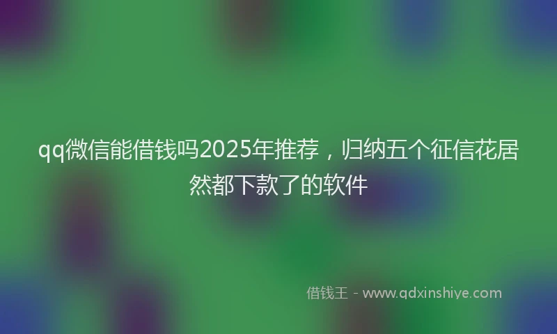 qq微信能借钱吗2025年推荐，归纳五个征信花居然都下款了的软件