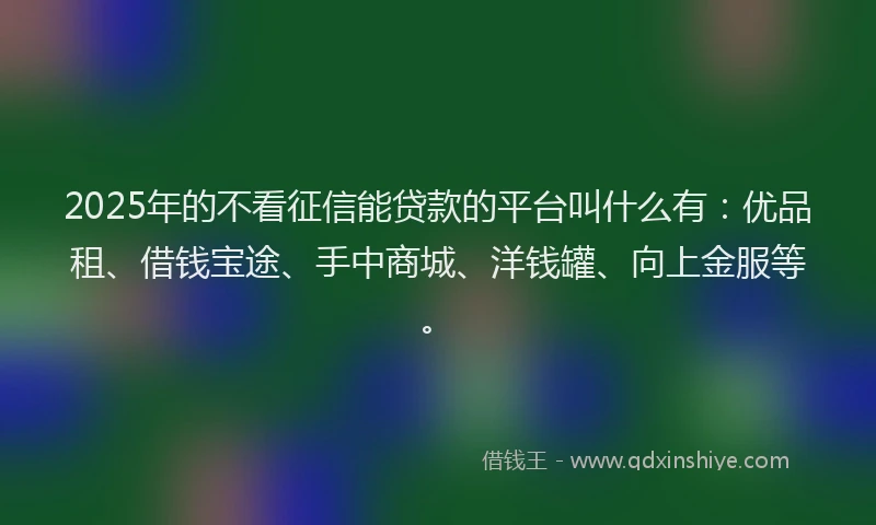 2025年的不看征信能贷款的平台叫什么有：优品租、借钱宝途、手中商城、洋钱罐、向上金服等。