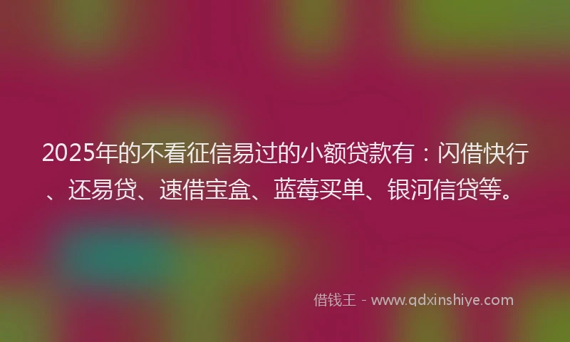 2025年的不看征信易过的小额贷款有：闪借快行、还易贷、速借宝盒、蓝莓买单、银河信贷等。