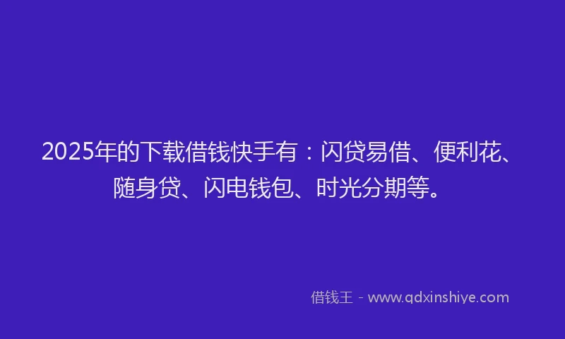 2025年的下载借钱快手有：闪贷易借、便利花、随身贷、闪电钱包、时光分期等。