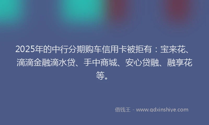 2025年的中行分期购车信用卡被拒有：宝来花、滴滴金融滴水贷、手中商城、安心贷融、融享花等。