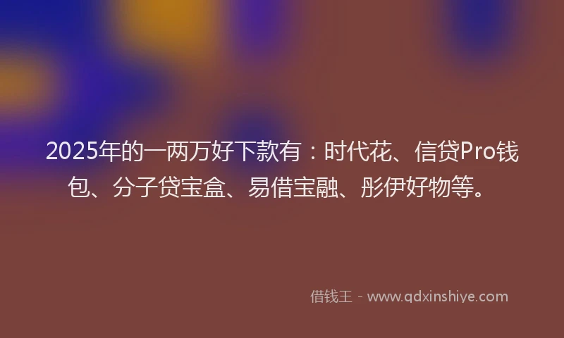 2025年的一两万好下款有：时代花、信贷Pro钱包、分子贷宝盒、易借宝融、彤伊好物等。