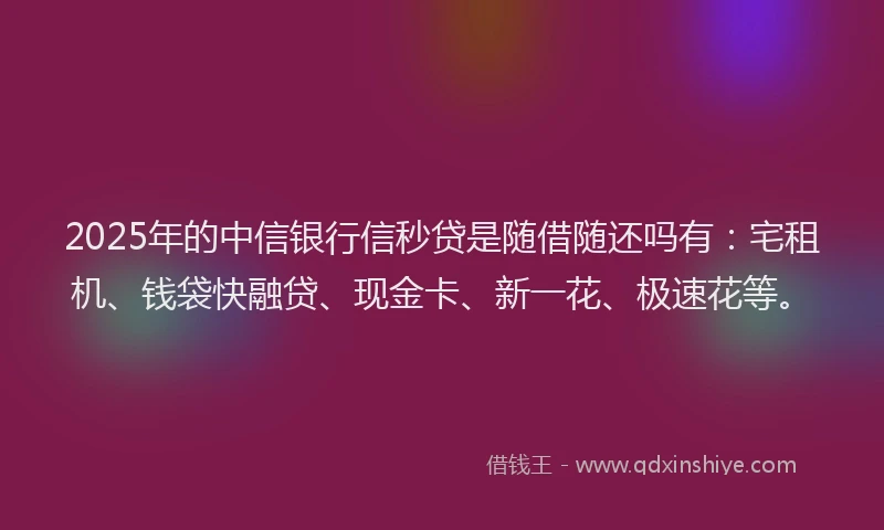 2025年的中信银行信秒贷是随借随还吗有：宅租机、钱袋快融贷、现金卡、新一花、极速花等。