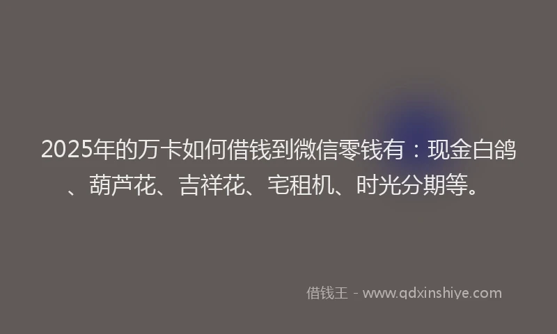 2025年的万卡如何借钱到微信零钱有：现金白鸽、葫芦花、吉祥花、宅租机、时光分期等。