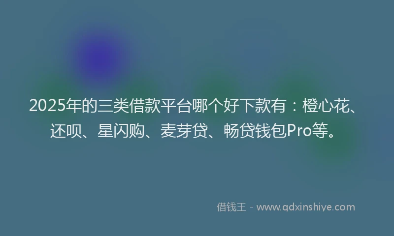 2025年的三类借款平台哪个好下款有：橙心花、还呗、星闪购、麦芽贷、畅贷钱包Pro等。