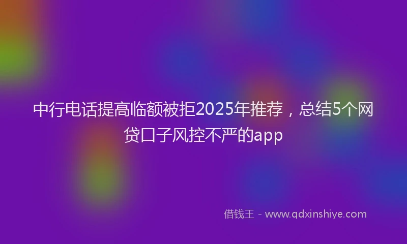 中行电话提高临额被拒2025年推荐，总结5个网贷口子风控不严的app
