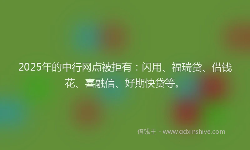 2025年的中行网点被拒有：闪用、福瑞贷、借钱花、喜融信、好期快贷等。