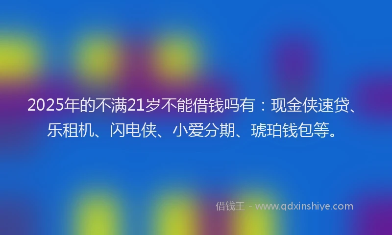 2025年的不满21岁不能借钱吗有：现金侠速贷、乐租机、闪电侠、小爱分期、琥珀钱包等。