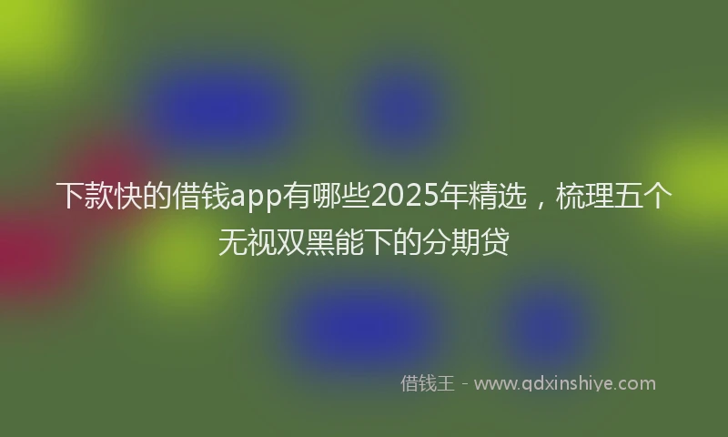 下款快的借钱app有哪些2025年精选，梳理五个无视双黑能下的分期贷
