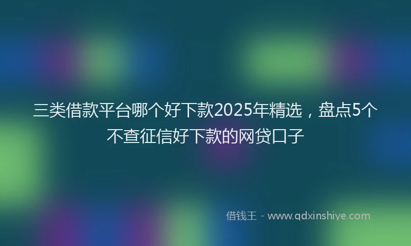 三类借款平台哪个好下款2025年精选，盘点5个不查征信好下款的网贷口子