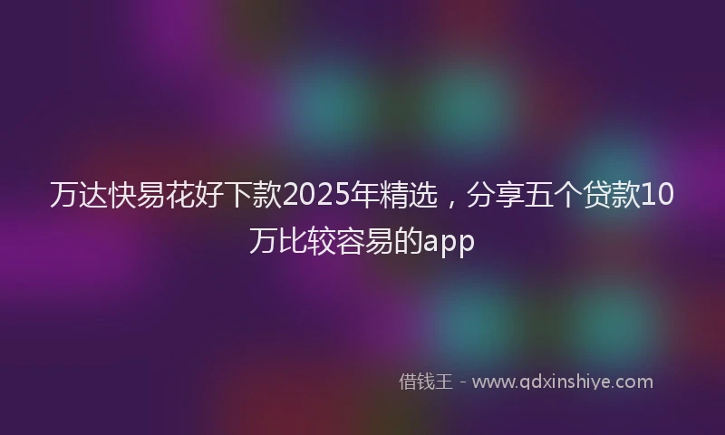 万达快易花好下款2025年精选，分享五个贷款10万比较容易的app