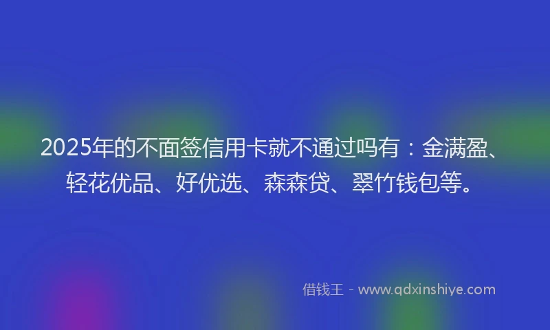 2025年的不面签信用卡就不通过吗有：金满盈、轻花优品、好优选、森森贷、翠竹钱包等。